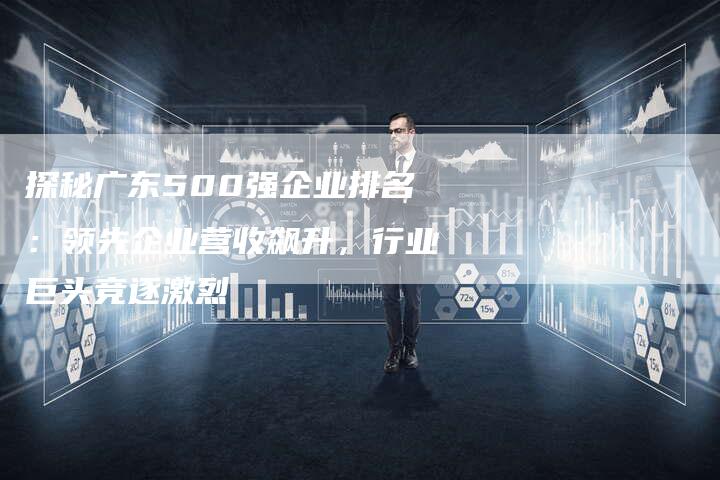 探秘广东500强企业排名：领先企业营收飙升，行业巨头竞逐激烈-夫唯域名网