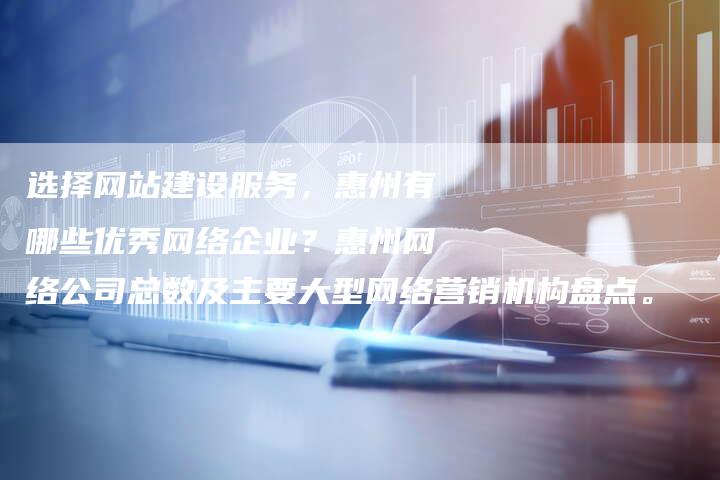 选择网站建设服务，惠州有哪些优秀网络企业？惠州网络公司总数及主要大型网络营销机构盘点。-夫唯域名网