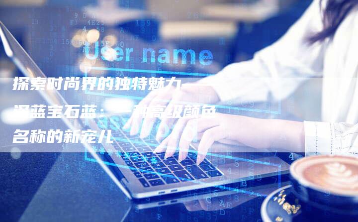 探索时尚界的独特魅力——深蓝宝石蓝：一种高级颜色名称的新宠儿-夫唯域名网