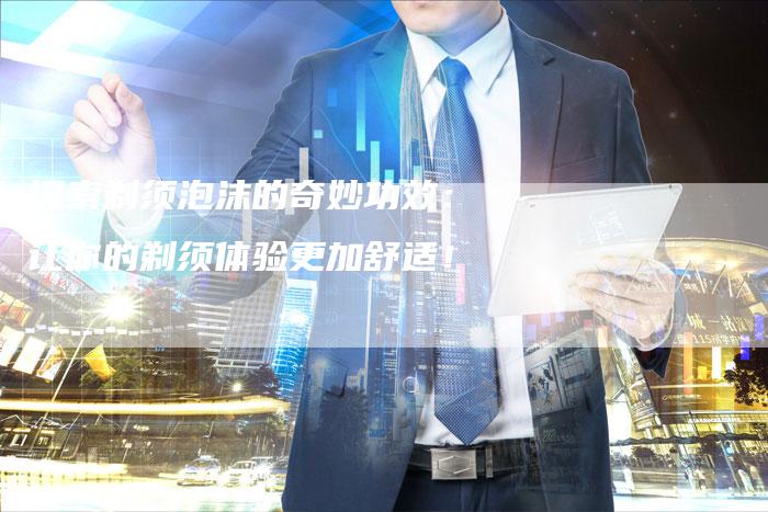 探索剃须泡沫的奇妙功效：让你的剃须体验更加舒适！
