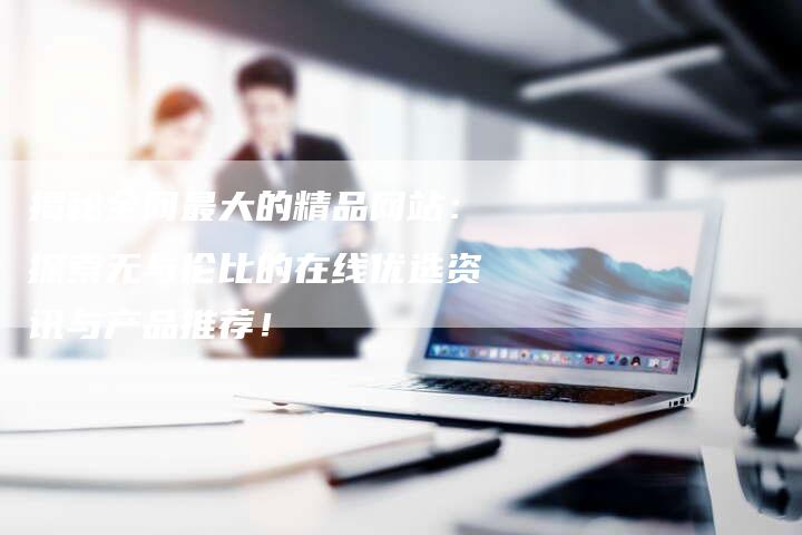 揭秘全网最大的精品网站：探索无与伦比的在线优选资讯与产品推荐！-夫唯域名网