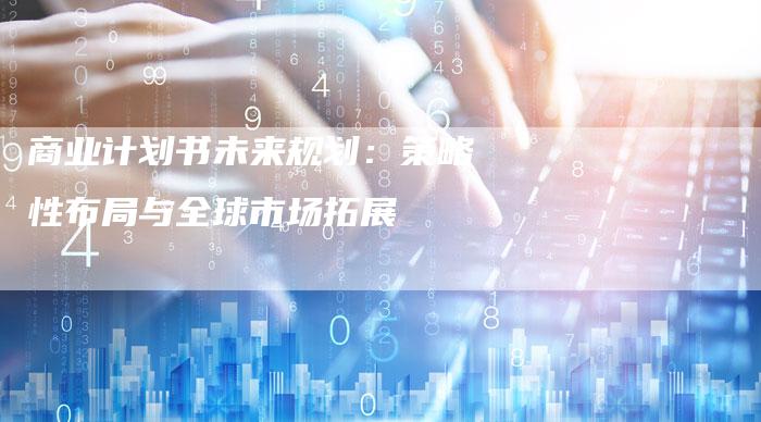 商业计划书未来规划：策略性布局与全球市场拓展