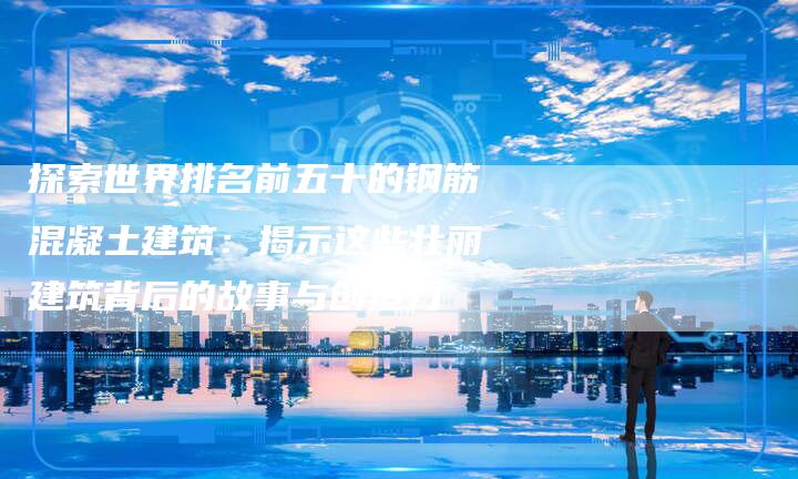 探索世界排名前五十的钢筋混凝土建筑：揭示这些壮丽建筑背后的故事与创造力